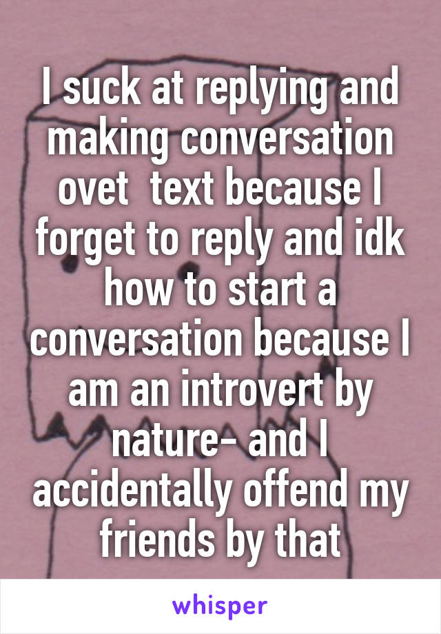I suck at replying and making conversation ovet  text because I forget to reply and idk how to start a conversation because I am an introvert by nature- and I accidentally offend my friends by that