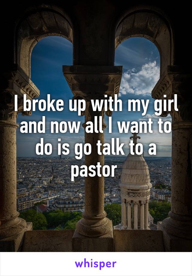 I broke up with my girl and now all I want to do is go talk to a pastor 