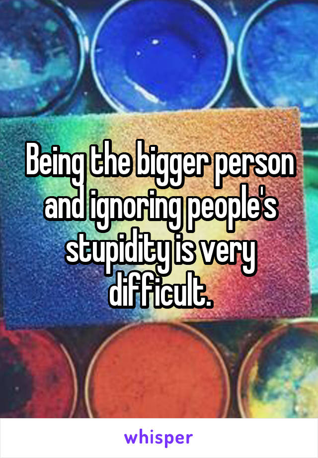Being the bigger person and ignoring people's stupidity is very difficult.