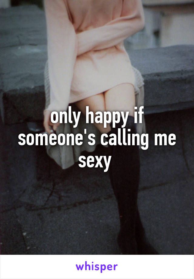 only happy if someone's calling me sexy 