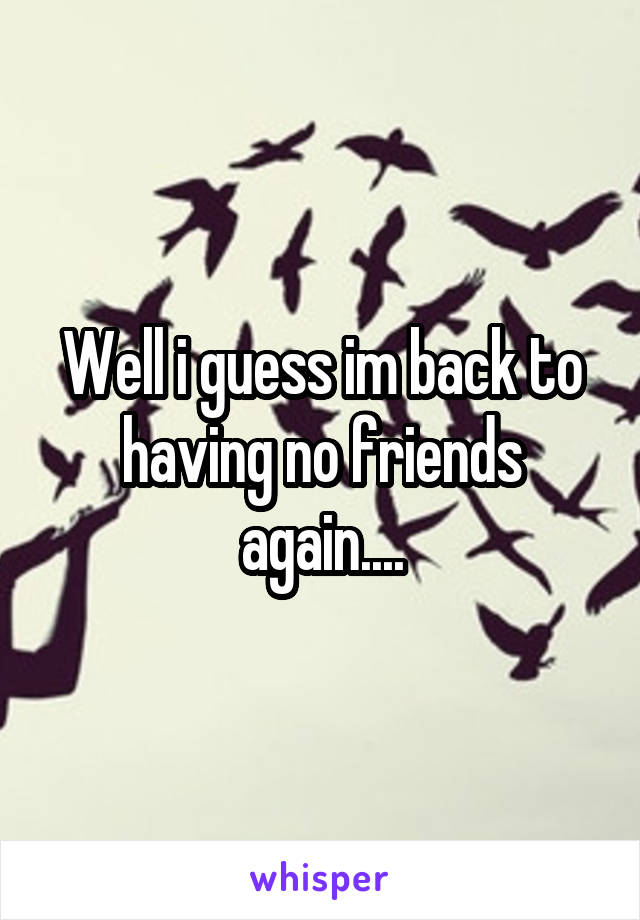 Well i guess im back to having no friends again....