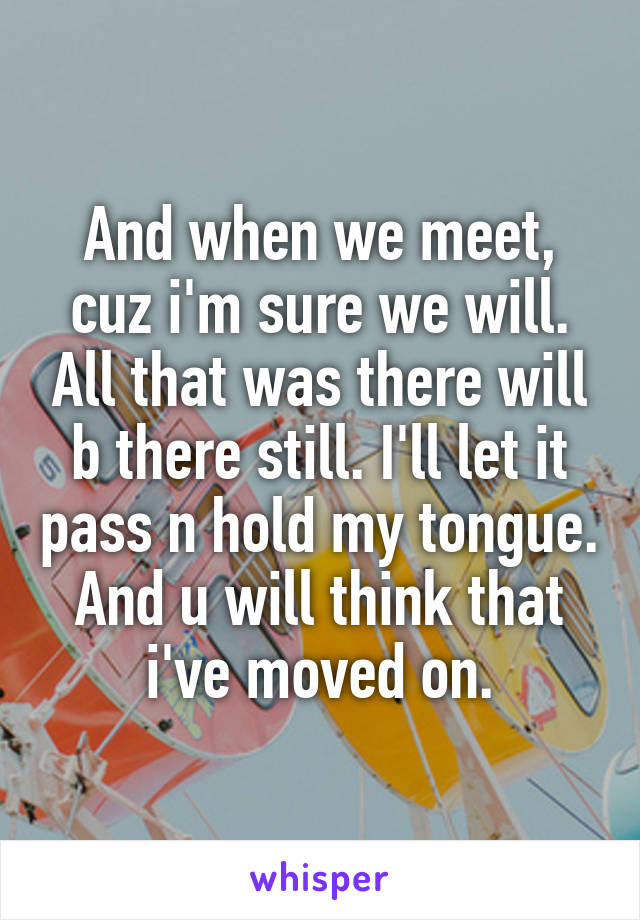 And when we meet, cuz i'm sure we will. All that was there will b there still. I'll let it pass n hold my tongue. And u will think that i've moved on.