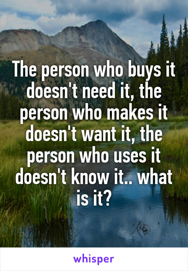 The person who buys it doesn't need it, the person who makes it doesn't want it, the person who uses it doesn't know it.. what is it?
