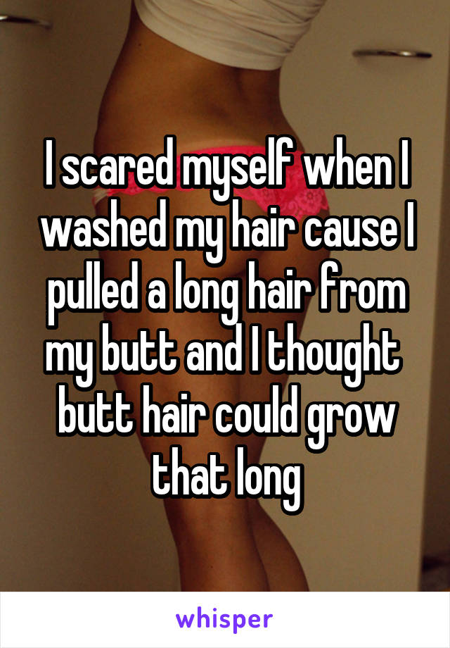 I scared myself when I washed my hair cause I pulled a long hair from my butt and I thought  butt hair could grow that long