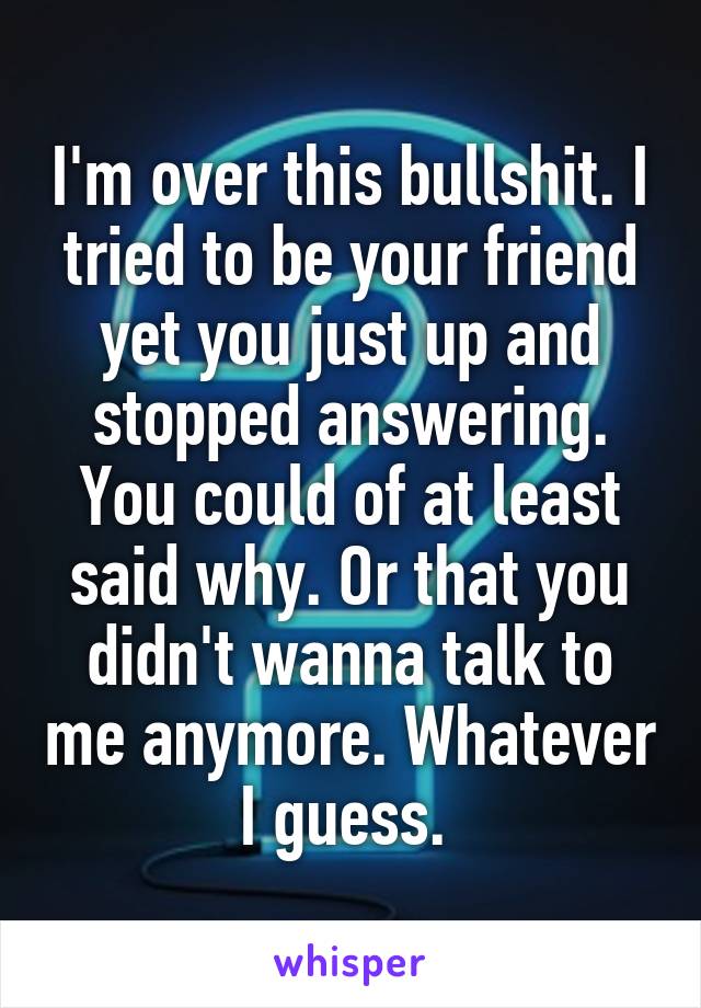 I'm over this bullshit. I tried to be your friend yet you just up and stopped answering. You could of at least said why. Or that you didn't wanna talk to me anymore. Whatever I guess. 