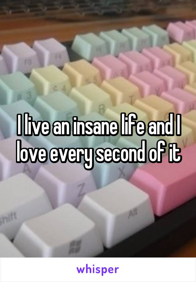 I live an insane life and I love every second of it
