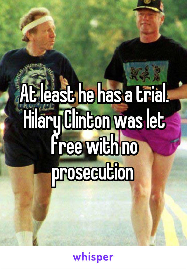 At least he has a trial. Hilary Clinton was let free with no prosecution 