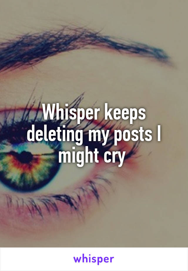 Whisper keeps deleting my posts I might cry 
