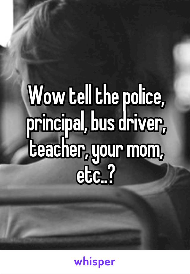 Wow tell the police, principal, bus driver, teacher, your mom, etc..?