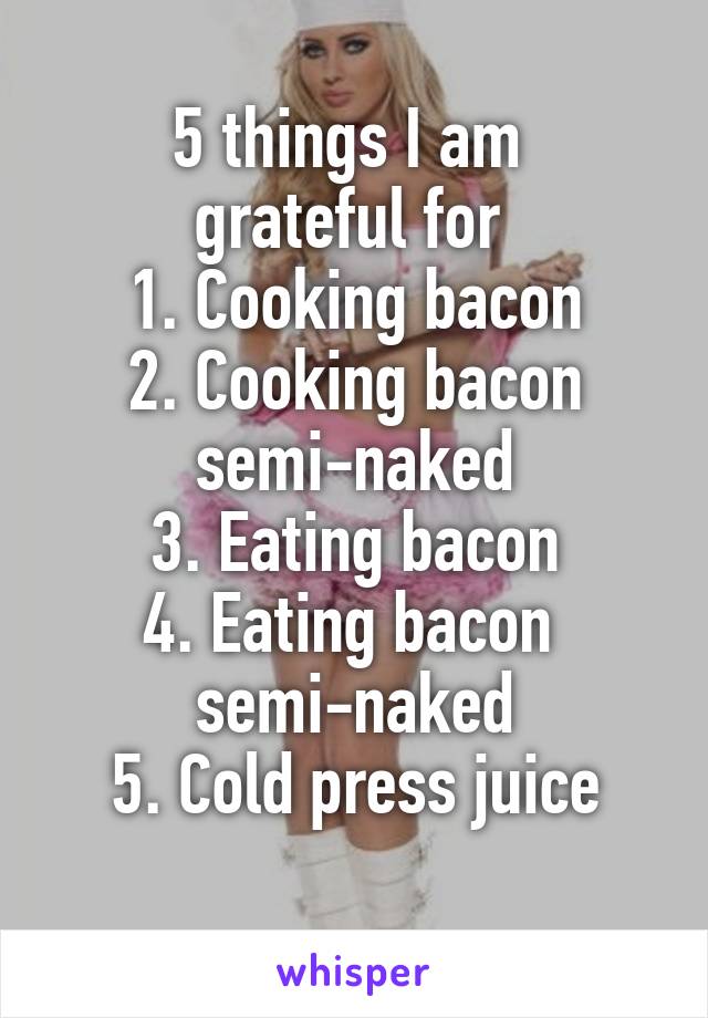 5 things I am 
grateful for 
1. Cooking bacon
2. Cooking bacon semi-naked
3. Eating bacon
4. Eating bacon 
semi-naked
5. Cold press juice
