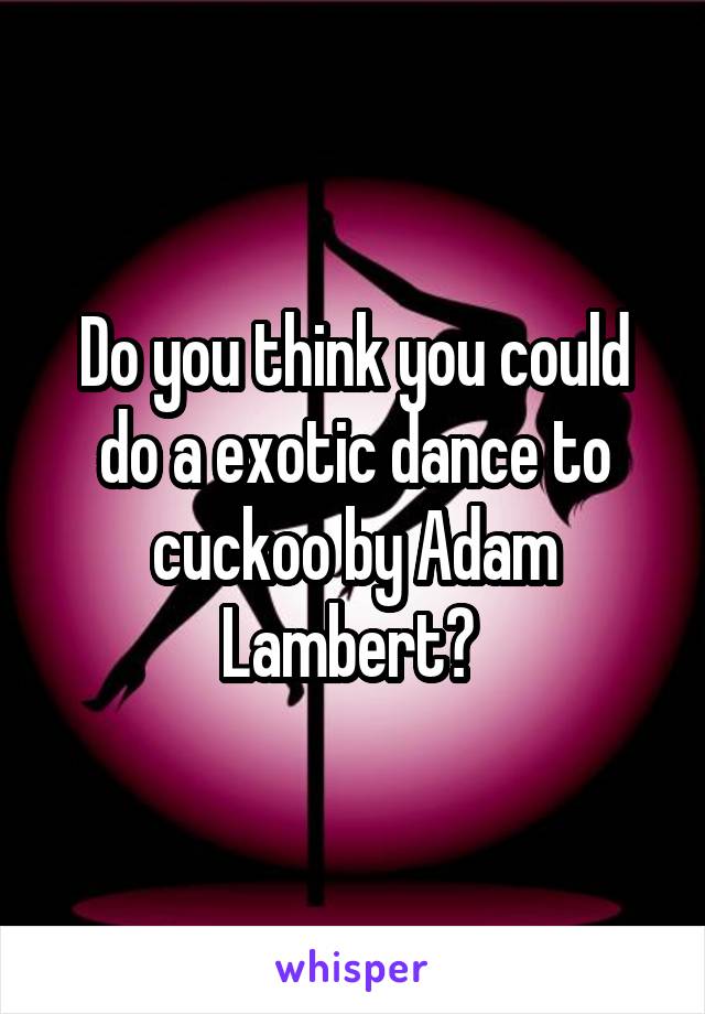 Do you think you could do a exotic dance to cuckoo by Adam Lambert? 