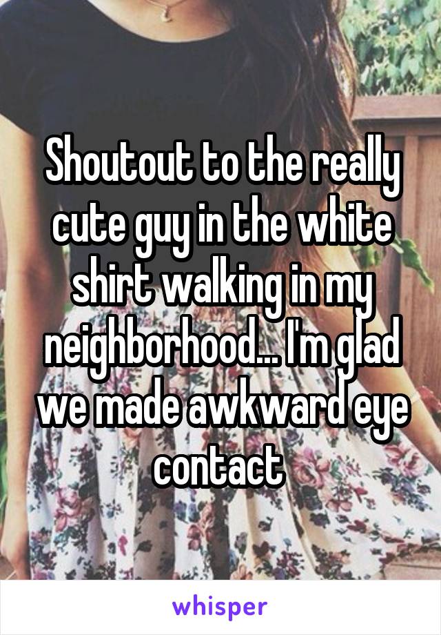 Shoutout to the really cute guy in the white shirt walking in my neighborhood... I'm glad we made awkward eye contact 