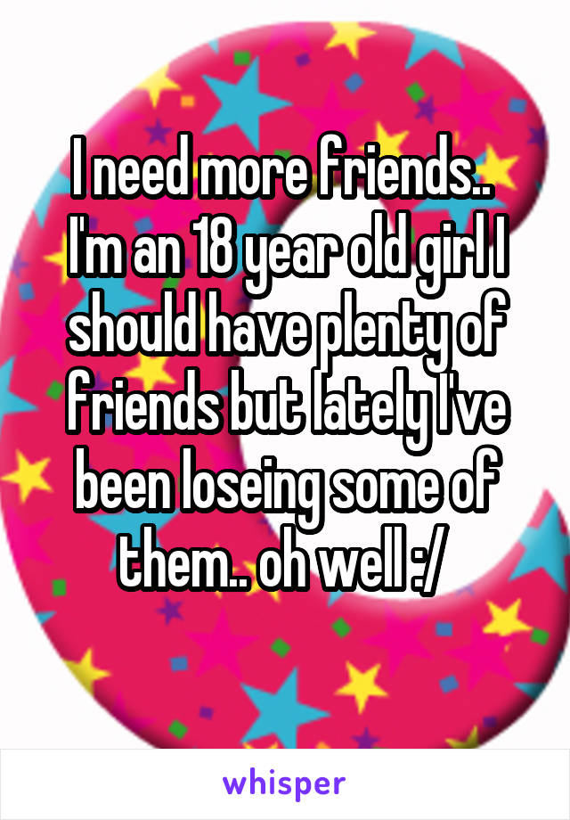 I need more friends.. 
I'm an 18 year old girl I should have plenty of friends but lately I've been loseing some of them.. oh well :/ 
