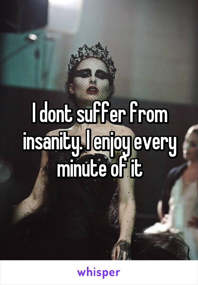 I dont suffer from insanity. I enjoy every minute of it