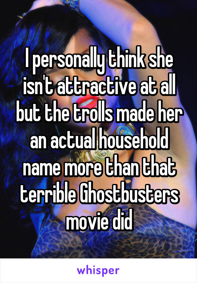 I personally think she isn't attractive at all but the trolls made her an actual household name more than that terrible Ghostbusters movie did