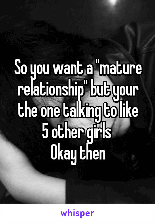 So you want a "mature relationship" but your the one talking to like
5 other girls 
Okay then