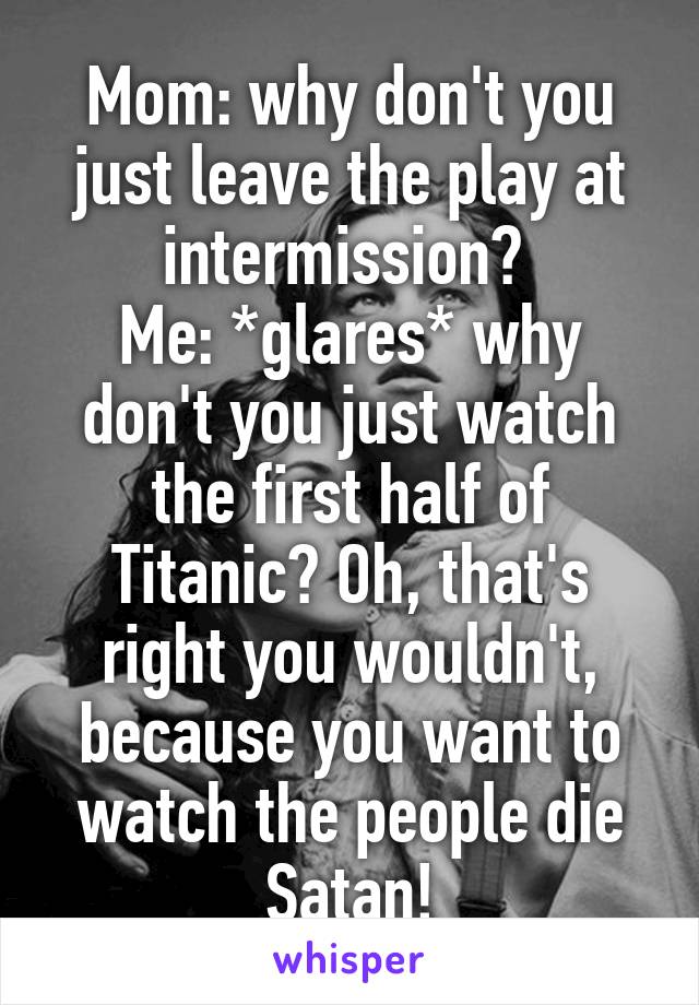 Mom: why don't you just leave the play at intermission? 
Me: *glares* why don't you just watch the first half of Titanic? Oh, that's right you wouldn't, because you want to watch the people die Satan!