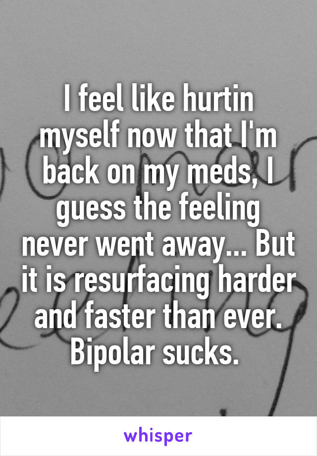 I feel like hurtin myself now that I'm back on my meds, I guess the feeling never went away... But it is resurfacing harder and faster than ever. Bipolar sucks. 