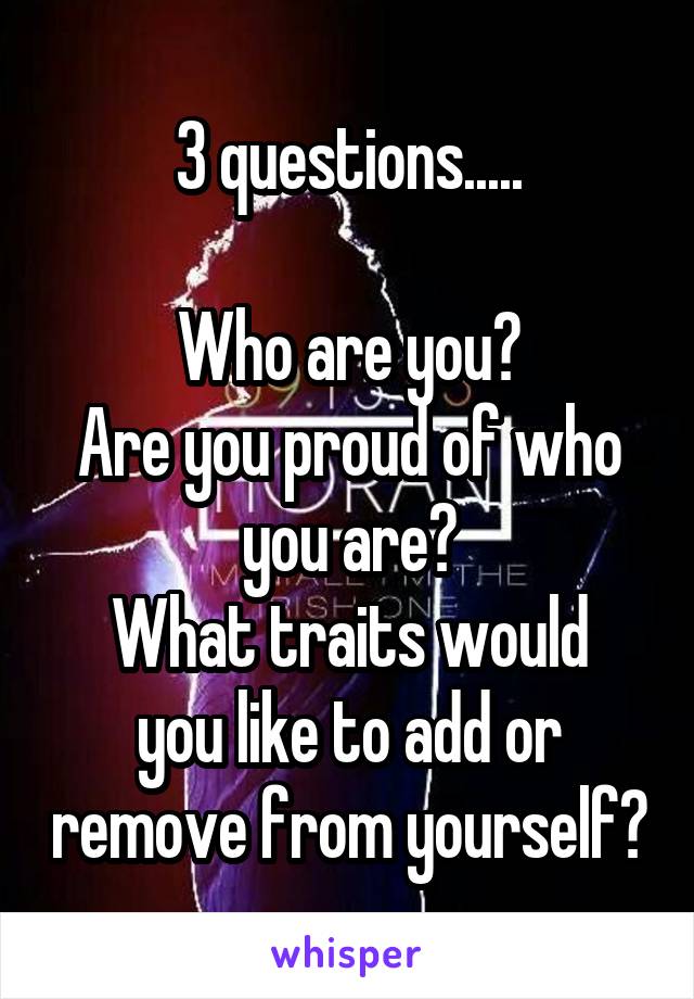 3 questions.....

Who are you?
Are you proud of who you are?
What traits would you like to add or remove from yourself?