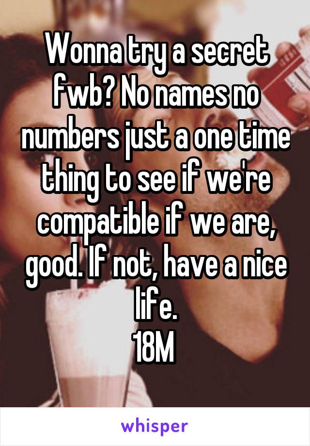 Wonna try a secret fwb? No names no numbers just a one time thing to see if we're compatible if we are, good. If not, have a nice life.
18M 
