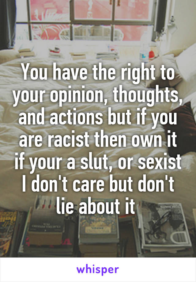 You have the right to your opinion, thoughts, and actions but if you are racist then own it if your a slut, or sexist I don't care but don't lie about it 