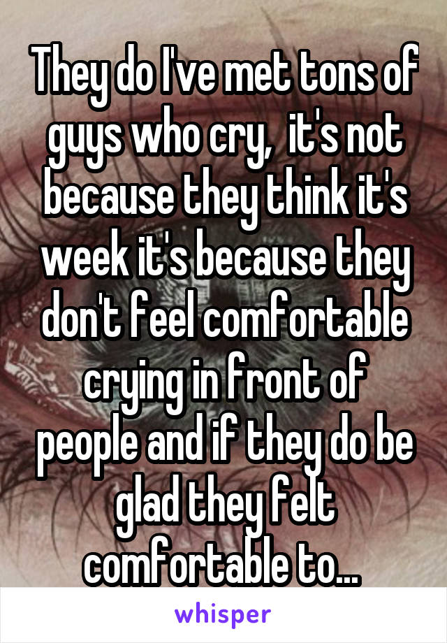 They do I've met tons of guys who cry,  it's not because they think it's week it's because they don't feel comfortable crying in front of people and if they do be glad they felt comfortable to... 