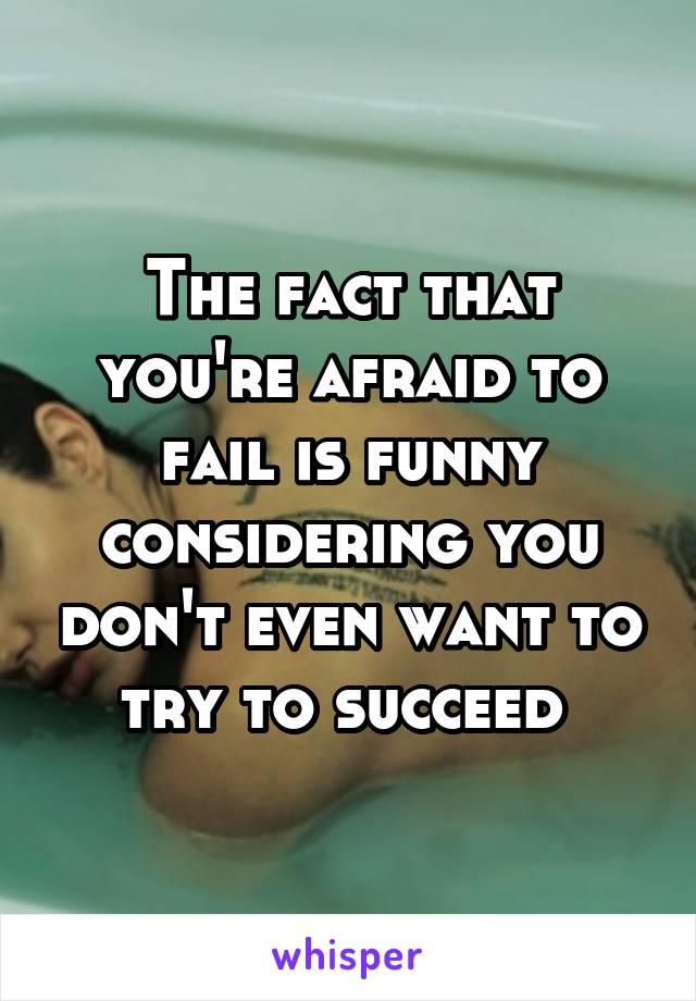 The fact that you're afraid to fail is funny considering you don't even want to try to succeed 