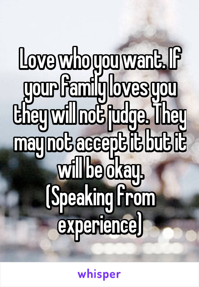 Love who you want. If your family loves you they will not judge. They may not accept it but it will be okay.
(Speaking from experience)