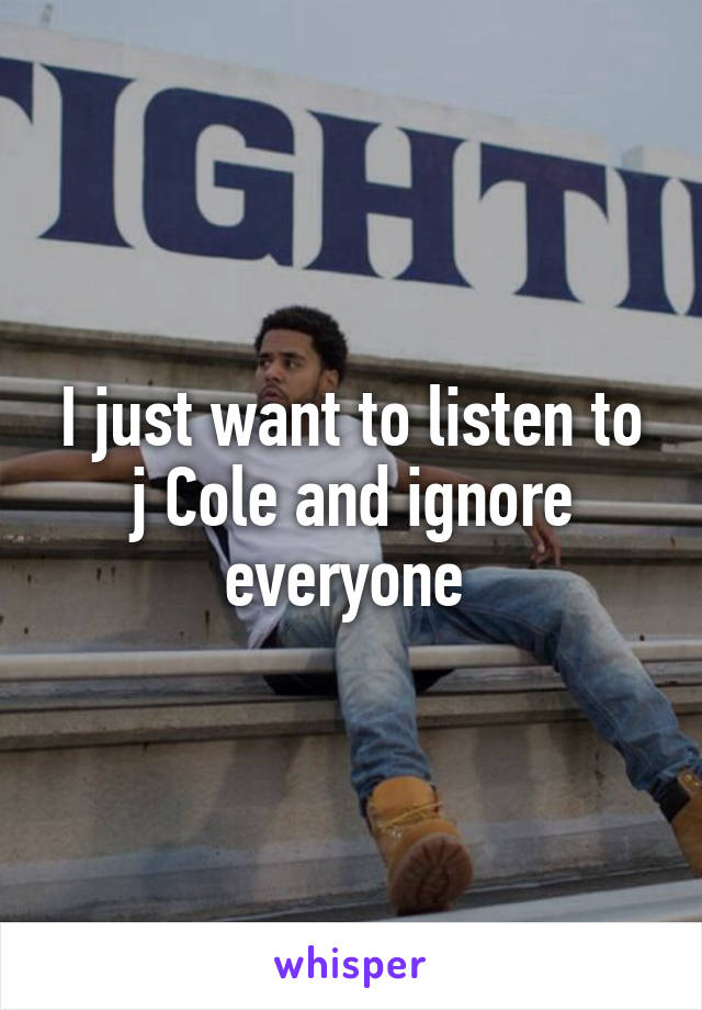 I just want to listen to j Cole and ignore everyone 