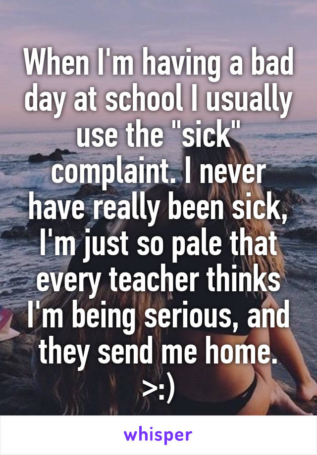 When I'm having a bad day at school I usually use the "sick" complaint. I never have really been sick, I'm just so pale that every teacher thinks I'm being serious, and they send me home. >:)