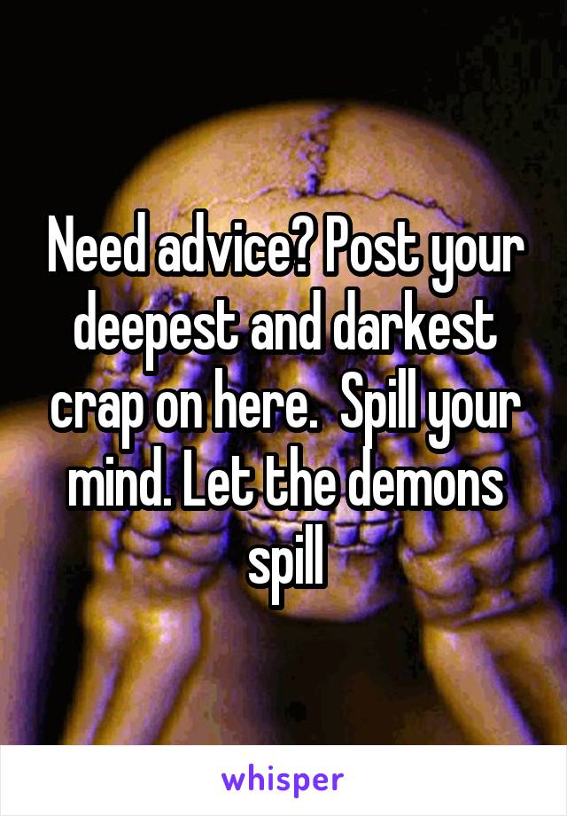Need advice? Post your deepest and darkest crap on here.  Spill your mind. Let the demons spill