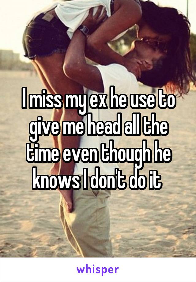 I miss my ex he use to give me head all the time even though he knows I don't do it 