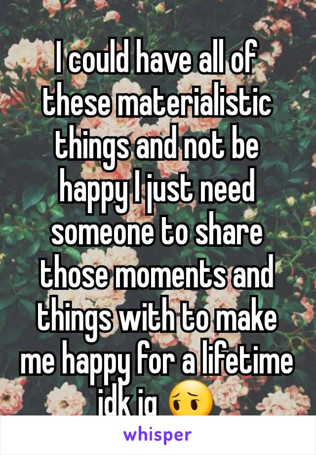 I could have all of these materialistic things and not be happy I just need someone to share those moments and things with to make me happy for a lifetime idk ig 😔