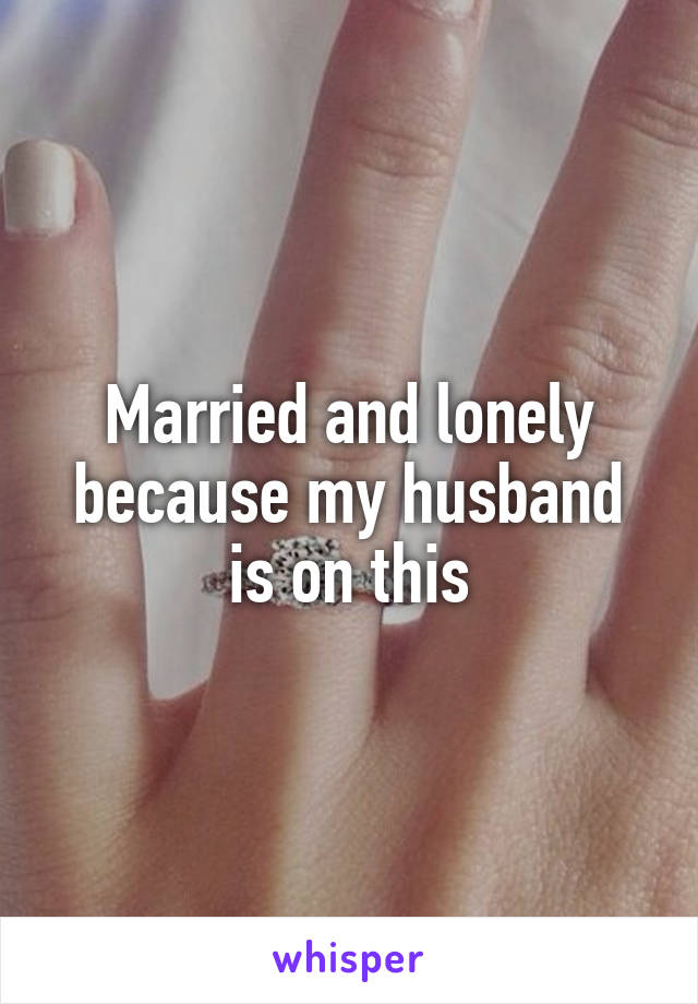 Married and lonely because my husband is on this