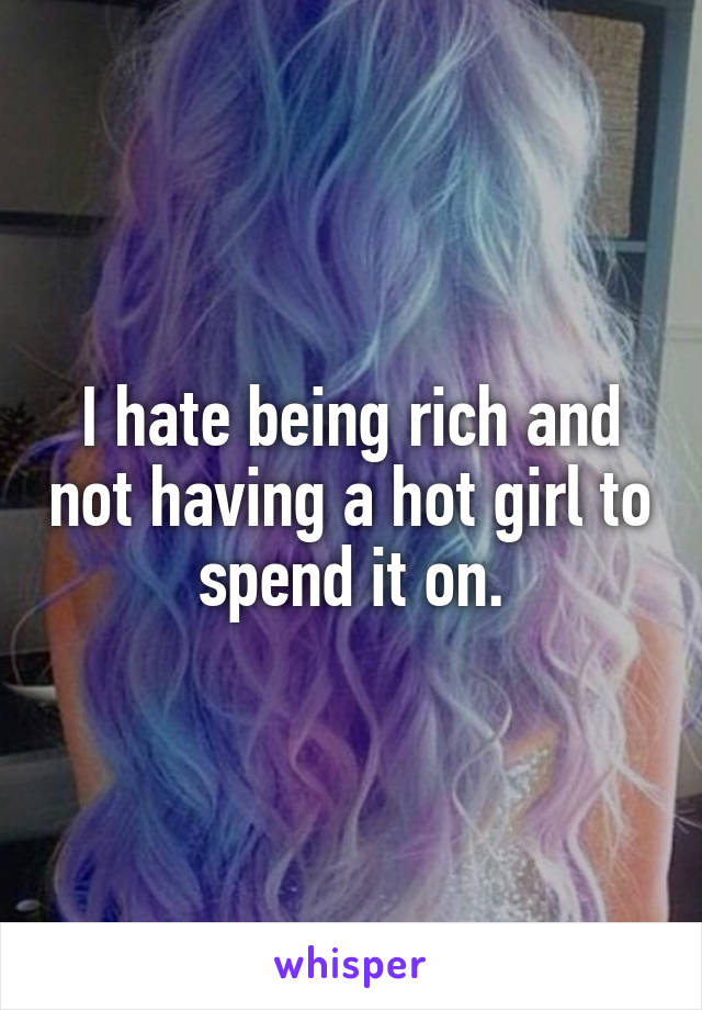 I hate being rich and not having a hot girl to spend it on.