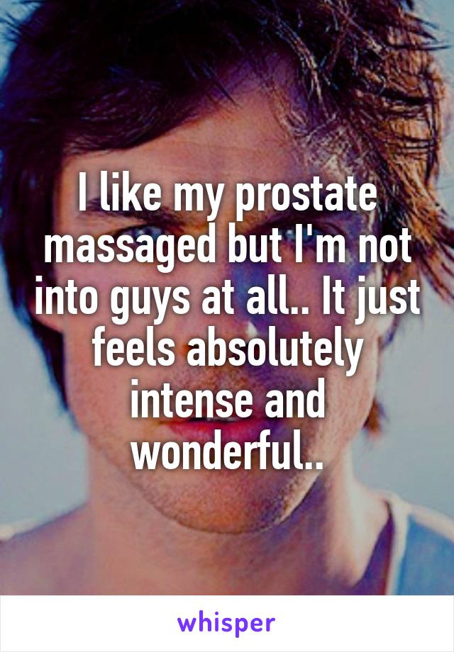 I like my prostate massaged but I'm not into guys at all.. It just feels absolutely intense and wonderful..