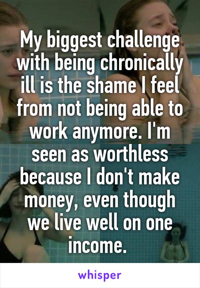 My biggest challenge with being chronically ill is the shame I feel from not being able to work anymore. I'm seen as worthless because I don't make money, even though we live well on one income. 