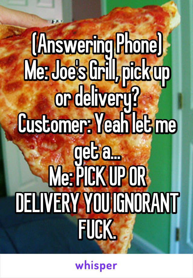 (Answering Phone)
Me: Joe's Grill, pick up or delivery?
Customer: Yeah let me get a...
Me: PICK UP OR DELIVERY YOU IGNORANT FUCK.