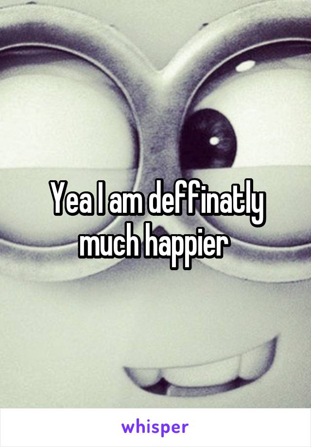 Yea I am deffinatly much happier 