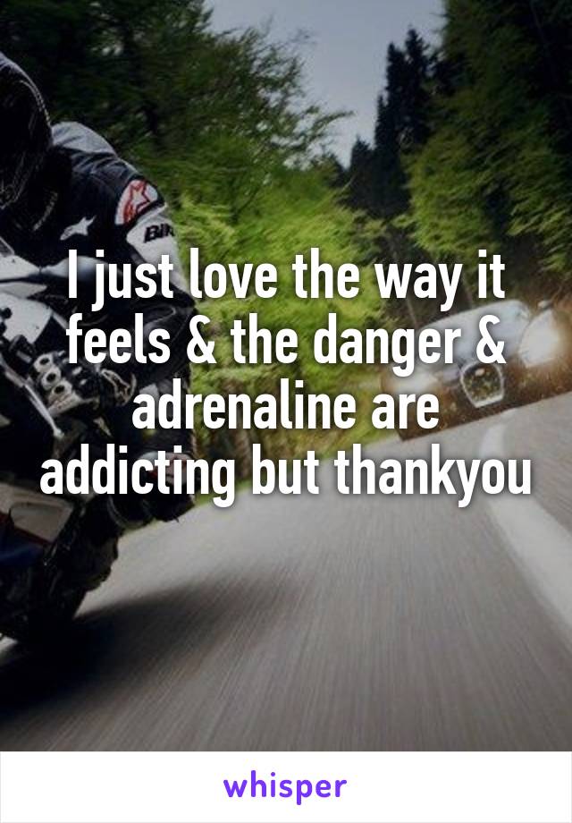 I just love the way it feels & the danger & adrenaline are addicting but thankyou 