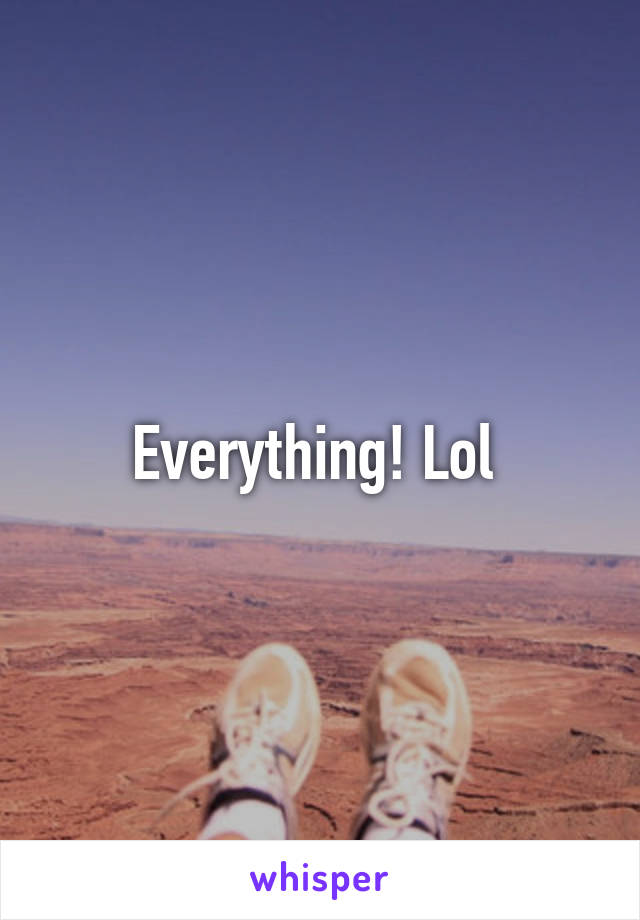 Everything! Lol 