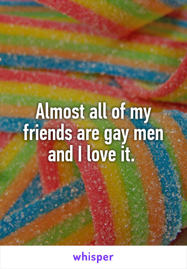 Almost all of my friends are gay men and I love it. 
