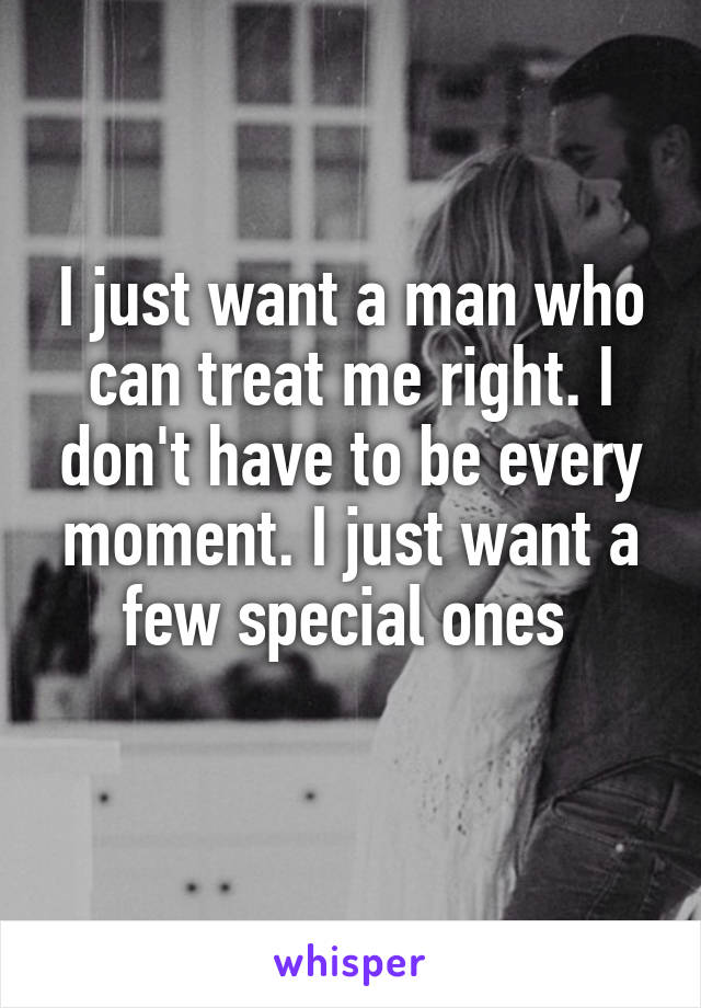 I just want a man who can treat me right. I don't have to be every moment. I just want a few special ones 
