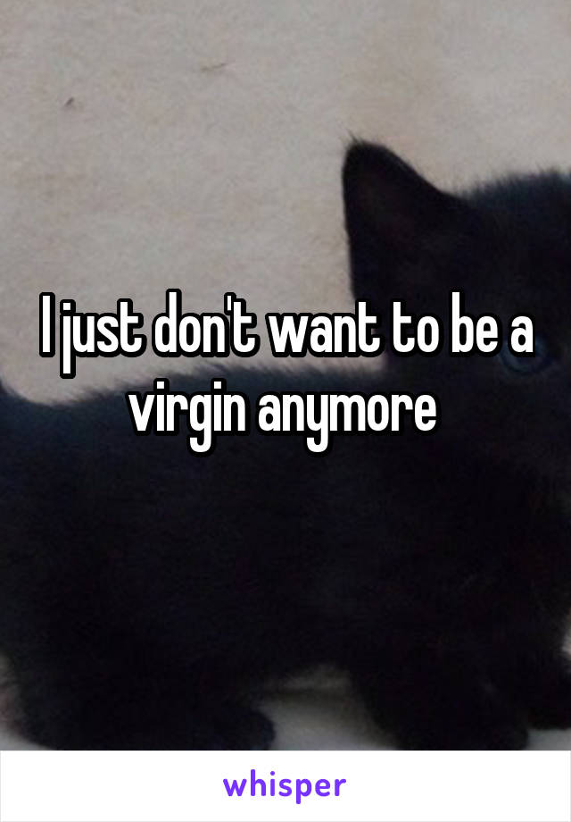 I just don't want to be a virgin anymore 
