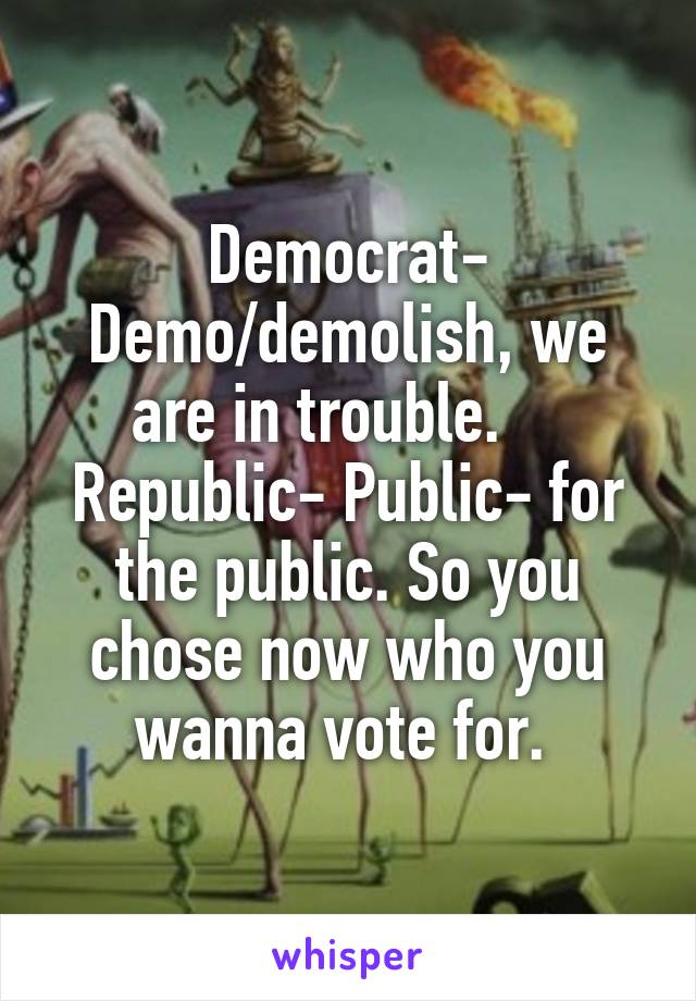 Democrat- Demo/demolish, we are in trouble.     Republic- Public- for the public. So you chose now who you wanna vote for. 