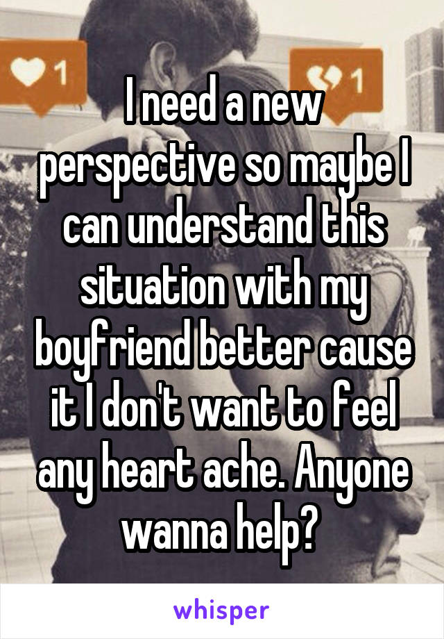 I need a new perspective so maybe I can understand this situation with my boyfriend better cause it I don't want to feel any heart ache. Anyone wanna help? 