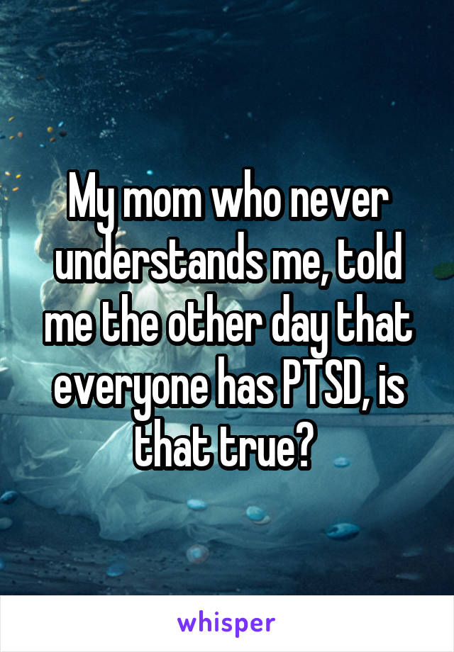 My mom who never understands me, told me the other day that everyone has PTSD, is that true? 