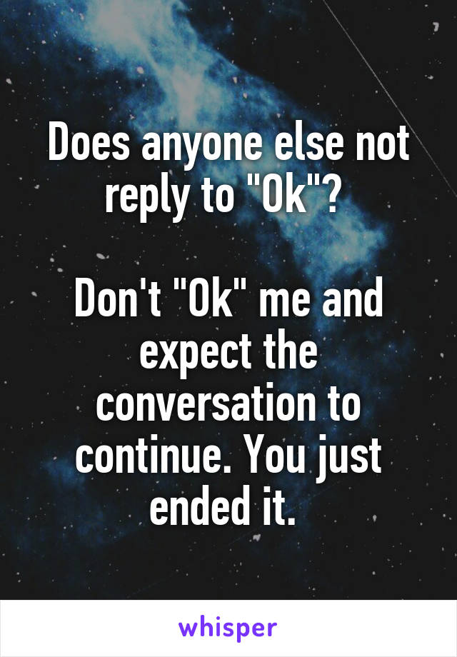 Does anyone else not reply to "Ok"? 

Don't "Ok" me and expect the conversation to continue. You just ended it. 