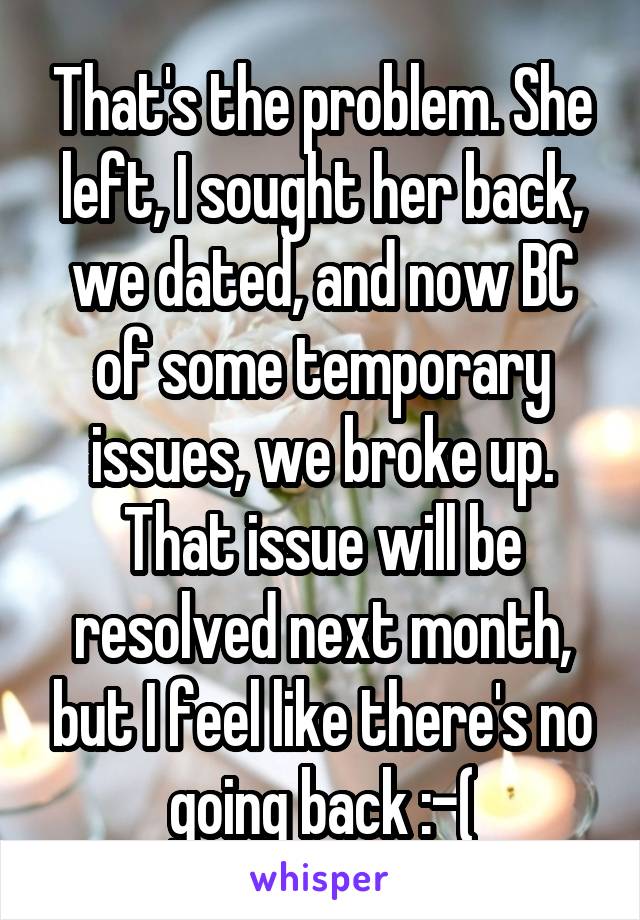 That's the problem. She left, I sought her back, we dated, and now BC of some temporary issues, we broke up. That issue will be resolved next month, but I feel like there's no going back :-(