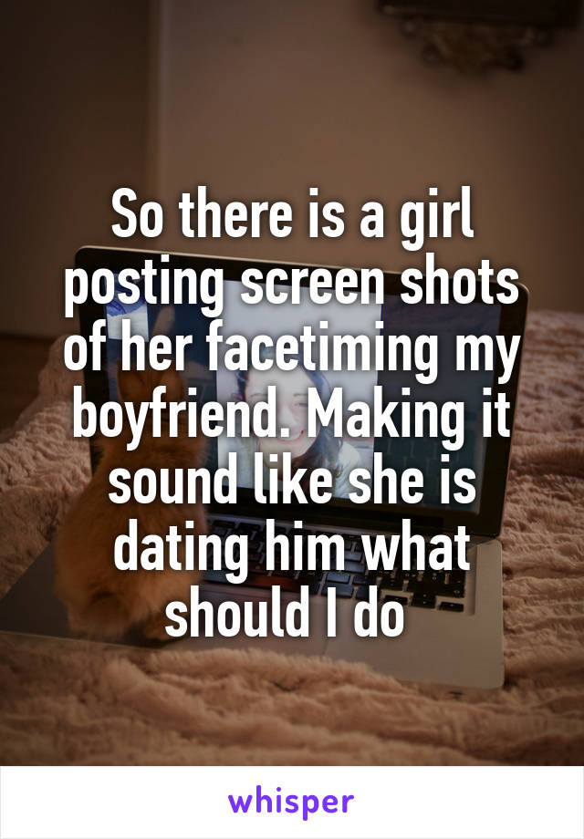 So there is a girl posting screen shots of her facetiming my boyfriend. Making it sound like she is dating him what should I do 